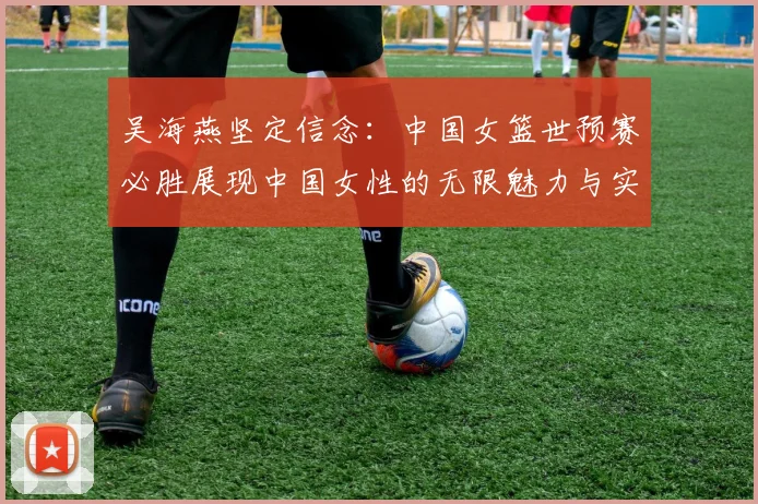 吴海燕坚定信念：中国女篮世预赛必胜展现中国女性的无限魅力与实力