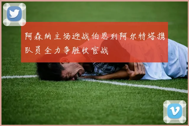 阿森纳主场迎战伯恩利阿尔特塔携队员全力争胜收官战