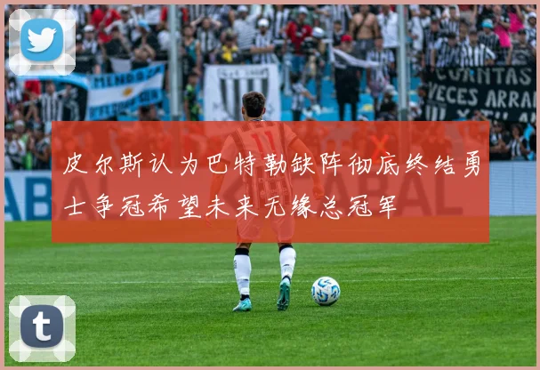 皮尔斯认为巴特勒缺阵彻底终结勇士争冠希望未来无缘总冠军
