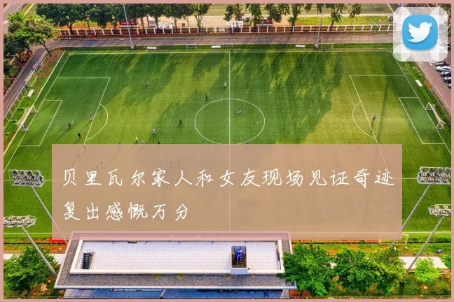 贝里瓦尔家人和女友现场见证奇迹复出感慨万分