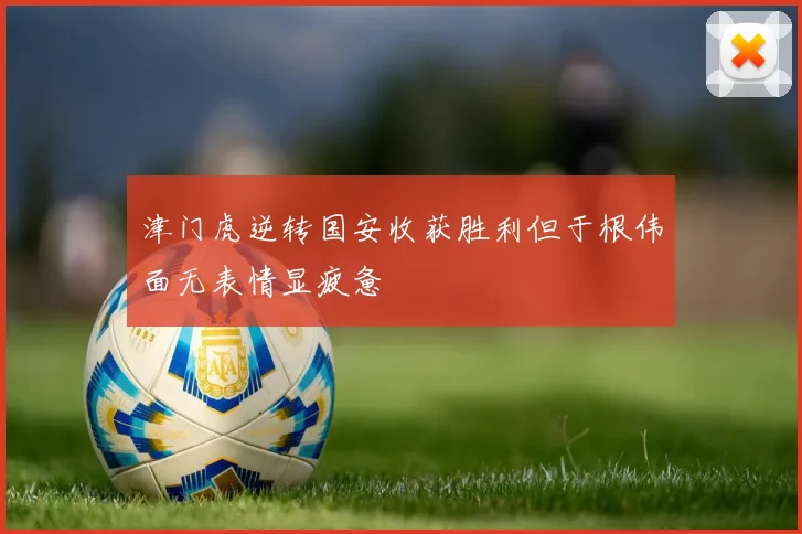 津门虎逆转国安收获胜利但于根伟面无表情显疲惫
