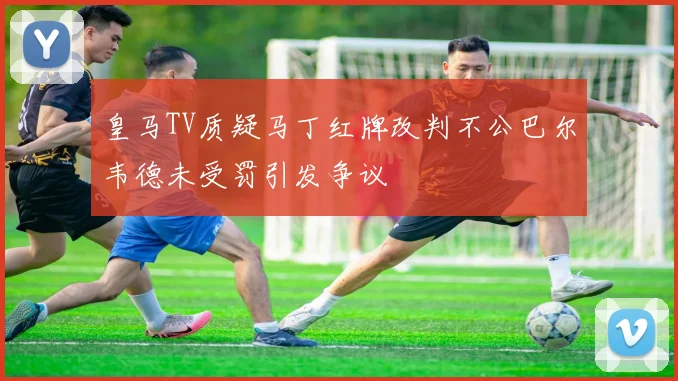 皇马TV质疑马丁红牌改判不公巴尔韦德未受罚引发争议