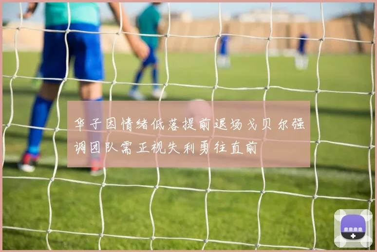 华子因情绪低落提前退场戈贝尔强调团队需正视失利勇往直前