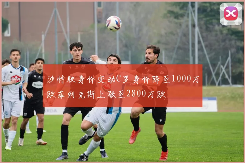 沙特联身价变动C罗身价降至1000万欧菲利克斯上涨至2800万欧