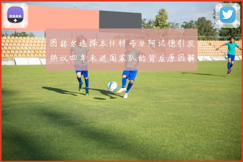 图赫尔选择本怀特而非阿诺德引发热议四年未进国家队的背后原因解析