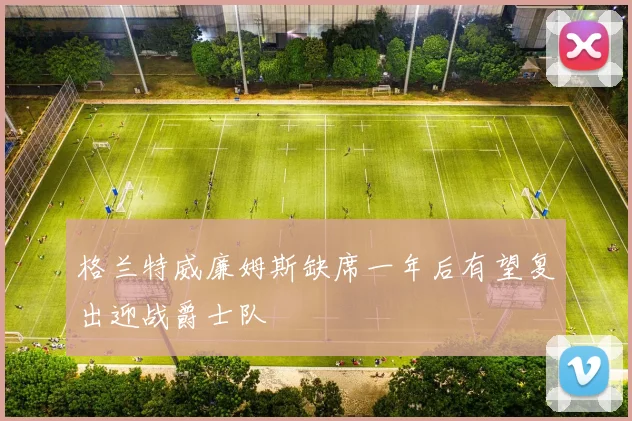 格兰特威廉姆斯缺席一年后有望复出迎战爵士队