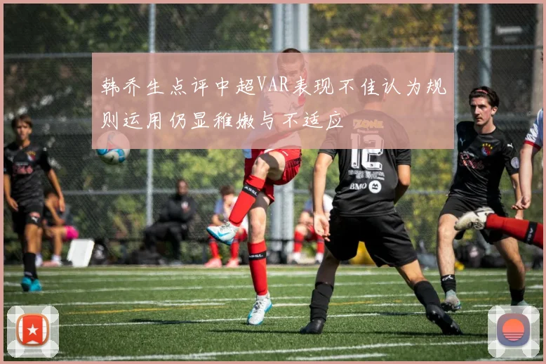 韩乔生点评中超VAR表现不佳认为规则运用仍显稚嫩与不适应