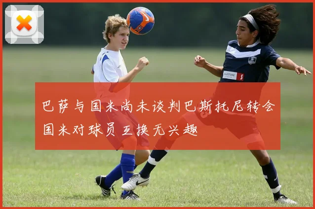 巴萨与国米尚未谈判巴斯托尼转会国米对球员互换无兴趣