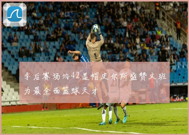 季后赛场均42盖帽皮尔斯盛赞文班为最全面篮球天才