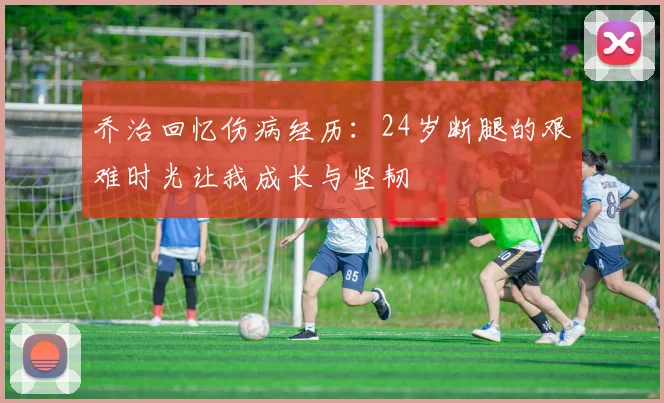 乔治回忆伤病经历：24岁断腿的艰难时光让我成长与坚韧