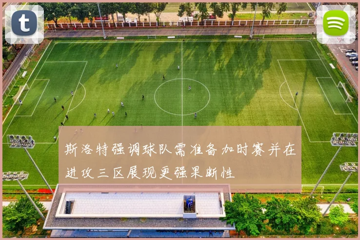 斯洛特强调球队需准备加时赛并在进攻三区展现更强果断性