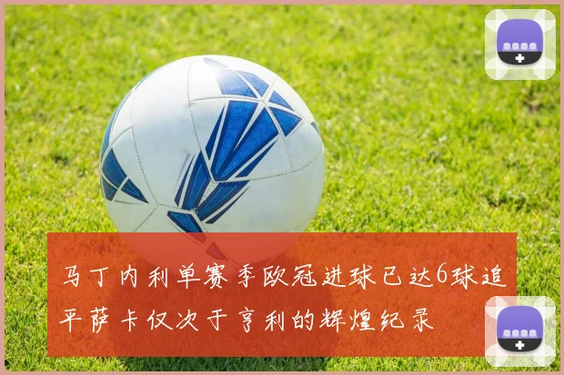 马丁内利单赛季欧冠进球已达6球追平萨卡仅次于亨利的辉煌纪录