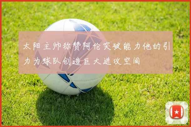 太阳主帅称赞阿伦突破能力他的引力为球队创造巨大进攻空间