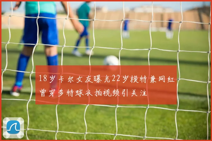 18岁卡尔女友曝光22岁模特兼网红曾穿多特球衣拍视频引关注