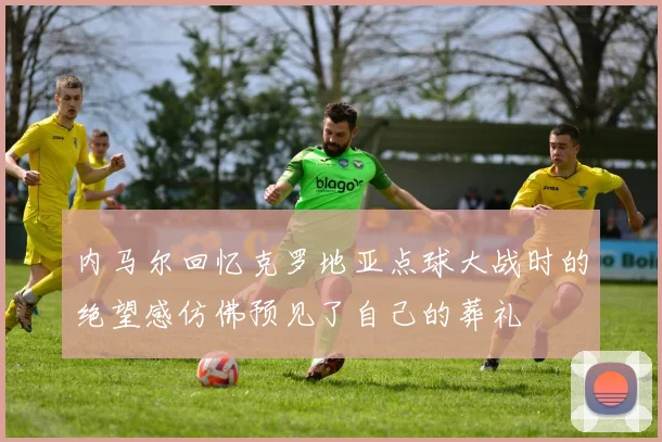 内马尔回忆克罗地亚点球大战时的绝望感仿佛预见了自己的葬礼