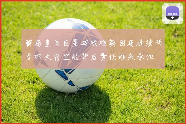 解局皇马巨星游戏难解困局连续两季四大皆空的背后责任谁来承担