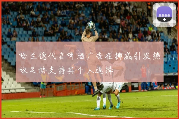 哈兰德代言啤酒广告在挪威引发热议足协支持其个人选择
