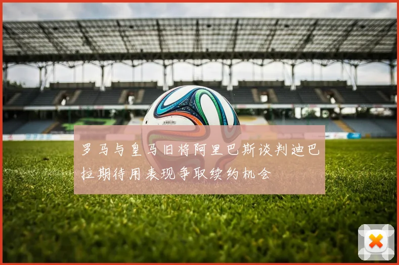 罗马与皇马旧将阿里巴斯谈判迪巴拉期待用表现争取续约机会