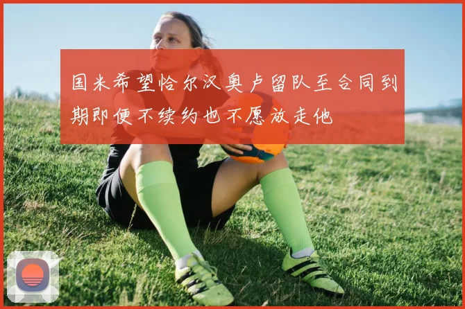 国米希望恰尔汉奥卢留队至合同到期即便不续约也不愿放走他